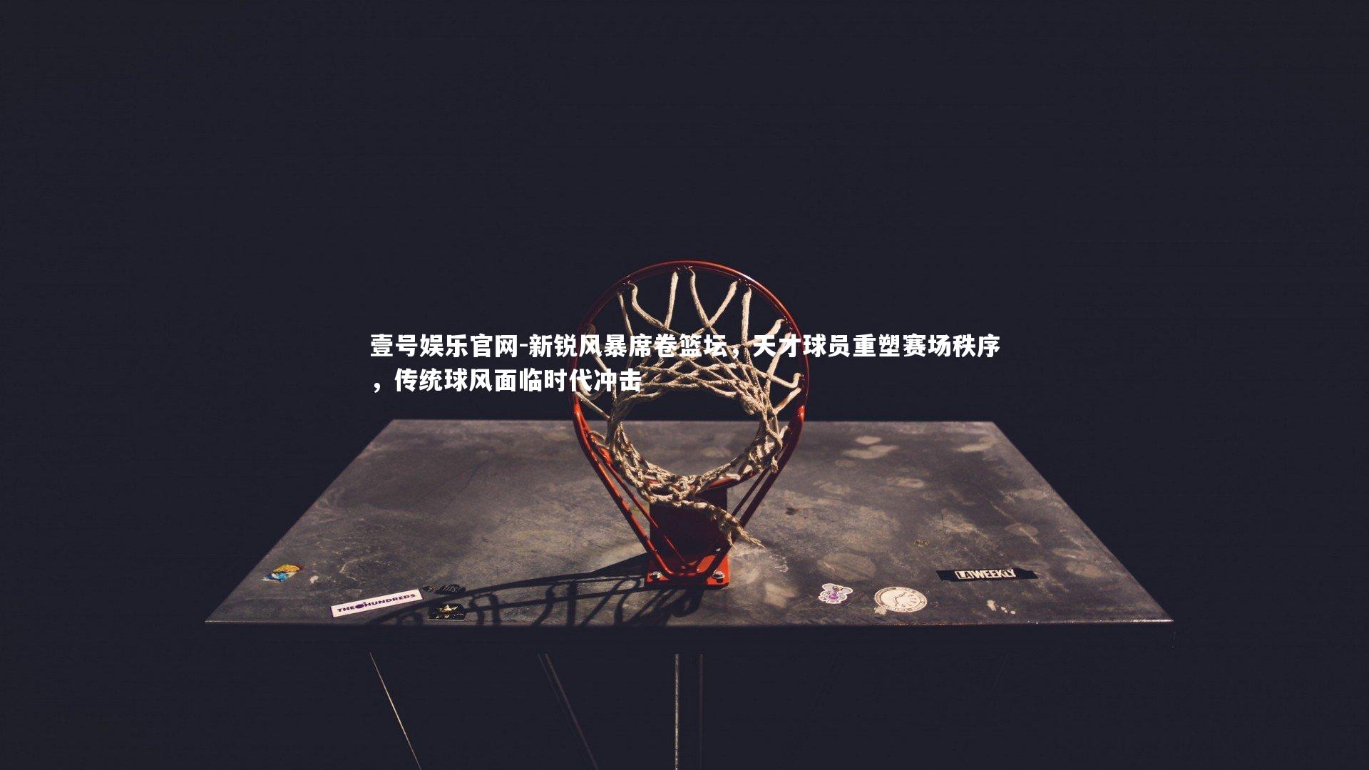 新锐风暴席卷篮坛，天才球员重塑赛场秩序，传统球风面临时代冲击